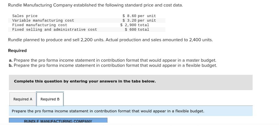 Rundle Manufacturing Company established the following standard price and cost data.
Sales price
Variable manufacturing cost
$8.60 per unit
$ 3.20 per unit
$2,900 total
$ 600 total
Fixed manufacturing cost
Fixed selling and administrative cost
Rundle planned to produce and sell 2,200 units. Actual production and sales amounted to 2,400 units.
Required
a. Prepare the pro forma income statement in contribution format that would appear in a master budget.
b. Prepare the pro forma income statement in contribution format that would appear in a flexible budget.
Complete this question by entering your answers in the tabs below.
Required A Required B
Prepare the pro forma income statement in contribution format that would appear in a flexible budget.
RUNDLE MANUFACTURING COMPANY