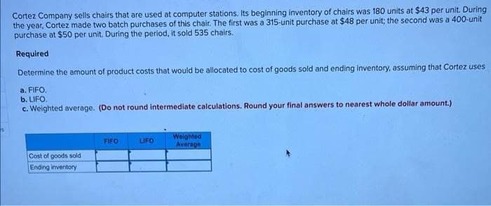 Cortez Company sells chairs that are used at computer stations. Its beginning inventory of chairs was 180 units at $43 per unit. During
the year, Cortez made two batch purchases of this chair. The first was a 315-unit purchase at $48 per unit; the second was a 400-unit
purchase at $50 per unit. During the period, it sold 535 chairs.
Required
Determine the amount of product costs that would be allocated to cost of goods sold and ending inventory, assuming that Cortez uses
a. FIFO.
b. LIFO.
c. Weighted average. (Do not round intermediate calculations. Round your final answers to nearest whole dollar amount.)
Cost of goods sold.
Ending inventory
FIFO
LIFO
Weighted
Average