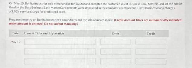 On May 10, Bonita Industries sold merchandise for $6,000 and accepted the customer's Best Business Bank MasterCard. At the end of
the day, the Best Business Bank MasterCard receipts were deposited in the company's bank account. Best Business Bank charges
a 3.70% service charge for credit card sales.
Prepare the entry on Bonita Industries's books to record the sale of merchandise. (Credit account titles are automatically indented
when amount is entered. Do not indent manually.)
Date Account Titles and Explanation
May 10
Debit
Credit