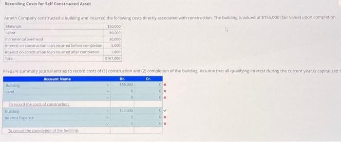 Recording Costs for Self Constructed Asset
Ameth Company constructed a building and incurred the following costs directly associated with construction. The building is valued at $155,000 (fair value) upon completion.
Materials
$50,000
80,000
Labor
30,000
5,000
2,000
$167,000
Incremental overhead
Interest on construction loan incurred before completion
Interest on construction loan incurred after completion
Total
Prepare summary journal entries to record costs of (1) construction and (2) completion of the building. Assume that all qualifying interest during the current year is capitalized t
Account Name
Dr.
Cr.
155,000
Building
To record the costs of construction
building
interest Expense
To record the completion of the building.
155,000