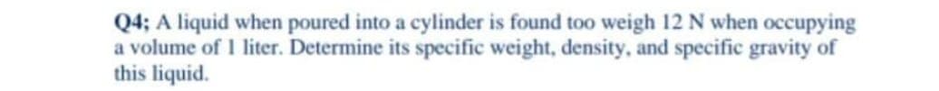 Q4; A liquid when poured into a cylinder is found too weigh 12 N when occupying
a volume of I liter. Determine its specific weight, density, and specific gravity of
this liquid.
