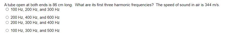 A tube open at both ends is 86 cm long. What are its first three harmonic frequencies? The speed of sound in air is 344 m/s.
O 100 Hz, 200 Hz, and 300 Hz
200 Hz, 400 Hz, and 600 Hz
200 Hz, 300 Hz, and 400 Hz
O 100 Hz, 300 Hz, and 500 Hz