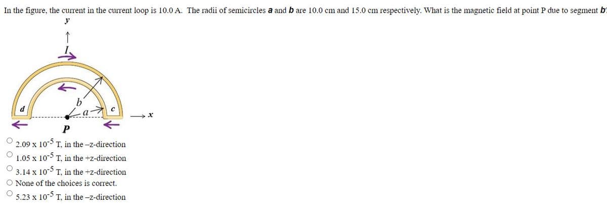 In the figure, the current in the current loop is 10.0 A. The radii of semicircles a and b are 10.0 cm and 15.0 cm respectively. What is the magnetic field at point P due to segment b
y
P
2.09 x 10-5 T, in the -z-direction
1.05 x 10-5-
T, in the +z-direction
3.14 x 10-5 T, in the +z-direction
O None of the choices is correct.
O 5.23 x 10-5 T, in the -z-direction