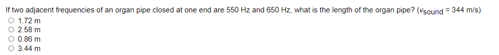 If two adjacent frequencies of an organ pipe closed at one end are 550 Hz and 650 Hz, what is the length of the organ pipe? (Vsound = 344 m/s)
O 1.72 m
O 2.58 m
O 0.86 m
O 3.44 m