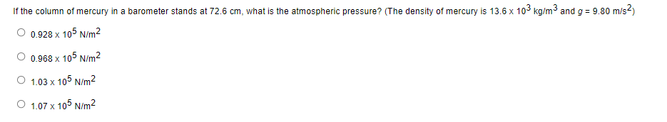 If the column of mercury in a barometer stands at 72.6 cm, what is the atmospheric pressure? (The density of mercury is 13.6 x 103 kg/m³ and g = 9.80 m/s²)
O 0.928 x 105 N/m²
0.968 x 105 N/m²
1.03 x 105 N/m²
O 1.07 x 105 N/m²