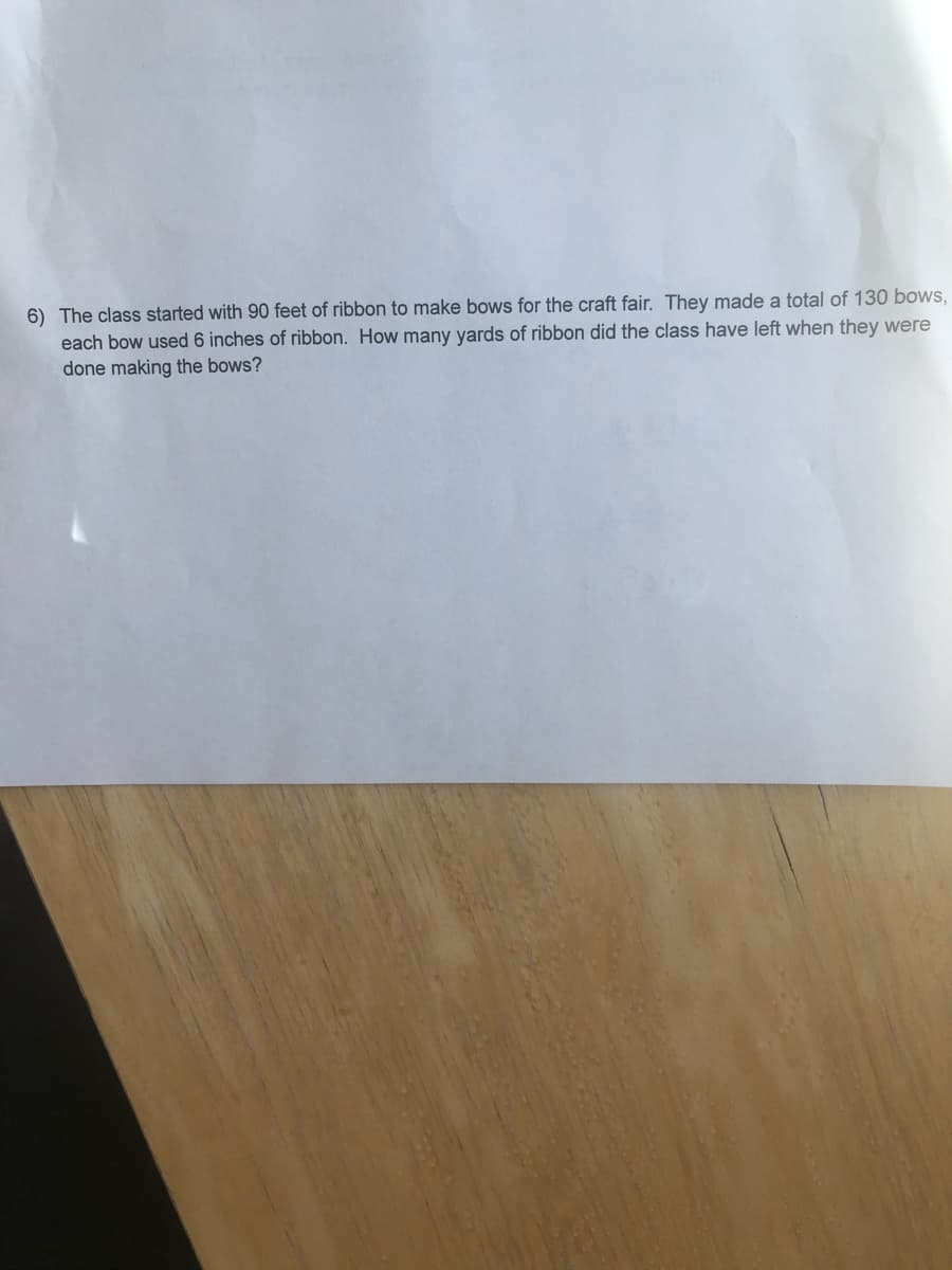 6) The class started with 90 feet of ribbon to make bows for the craft fair. They made a total of 130 bows,
each bow used 6 inches of ribbon. How many yards of ribbon did the class have left when they were
done making the bows?
