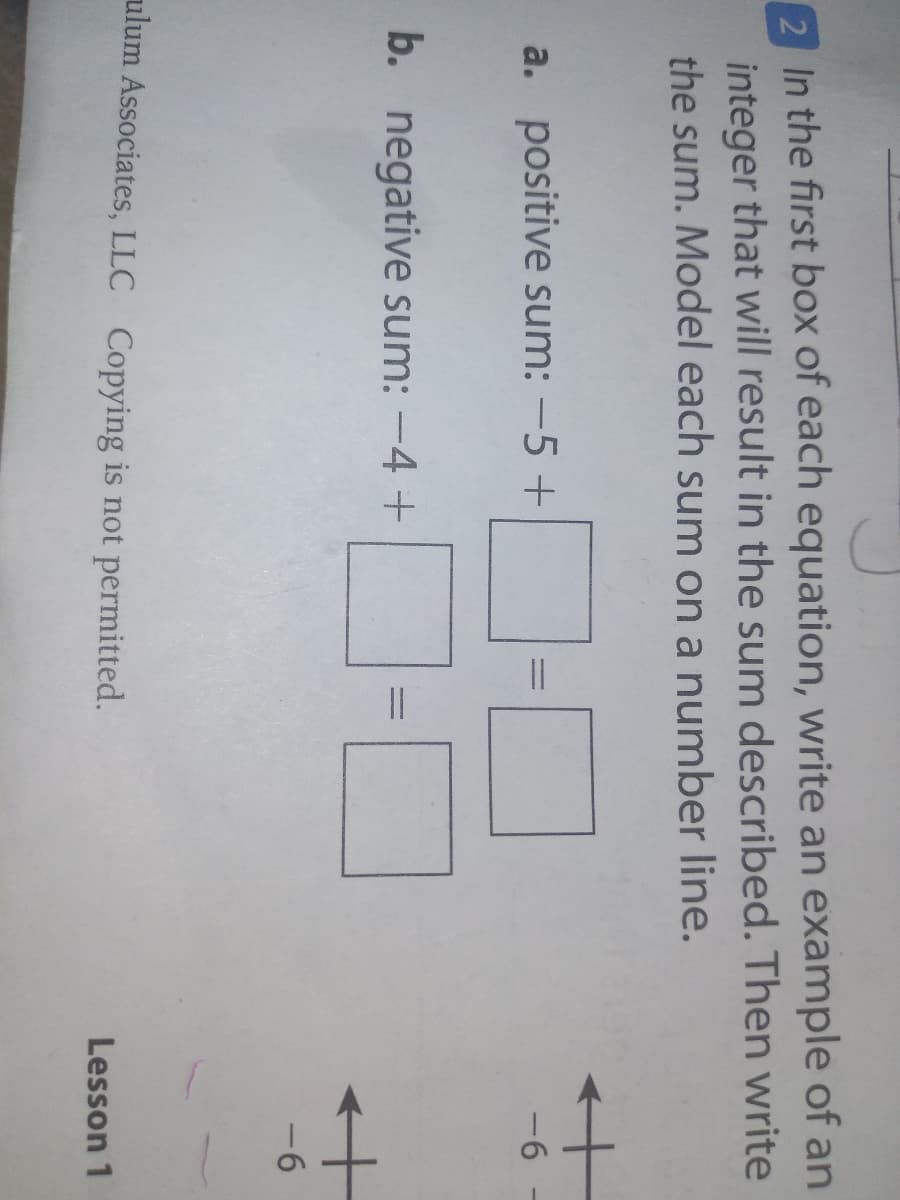 2 In the first box of each equation, write an example of an
integer that will result in the sum described. Then write
the sum. Model each sum on a number line.
a. positive sum: -5 +
-6
b. negative sum: -4 +
-6
ulum Associates, LLC Copying is not permitted.
Lesson 1
