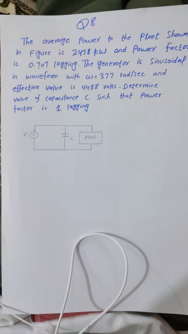 Q8
The average Power to the Plant Shown
m Figure is 2438 kW and Power factor
is 0.707 (0gging. The generator is Sinusoidap
in waveform with w-377 rad/sec and
effective value is 4488 voltos. Determine
value of capacitance c Such
factor is
that power
1 l99ging
TC
elant
