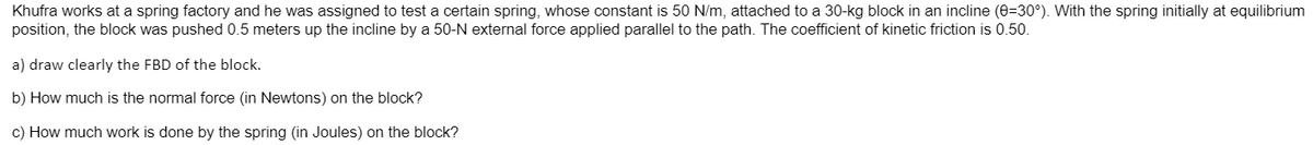 Khufra works at a spring factory and he was assigned to test a certain spring, whose constant is 50 N/m, attached to a 30-kg block in an incline (0=30°). With the spring initially at equilibrium
position, the block was pushed 0.5 meters up the incline by a 50-N external force applied parallel to the path. The coefficient of kinetic friction is 0.50.
a) draw clearly the FBD of the block.
b) How much is the normal force (in Newtons) on the block?
c) How much work is done by the spring (in Joules) on the block?