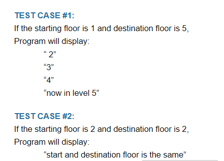 TEST CASE #1:
If the starting floor is 1 and destination floor is 5,
Program will display:
"2"
"3"
"4"
"now in level 5"
TEST CASE #2:
If the starting floor is 2 and destination floor is 2,
Program will display:
"start and destination floor is the same"