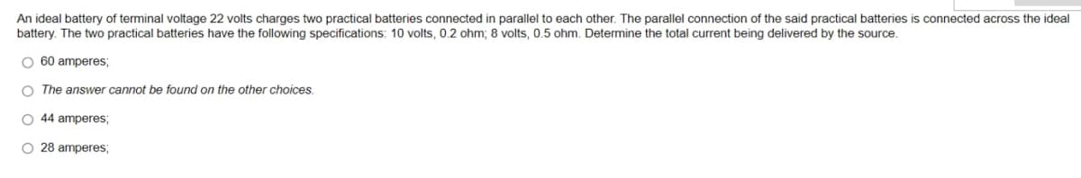 An ideal battery of terminal voltage 22 volts charges two practical batteries connected in parallel to each other. The parallel connection of the said practical batteries connected across the ideal
battery. The two practical batteries have the following specifications: 10 volts, 0.2 ohm; 8 volts, 0.5 ohm. Determine the total current being delivered by the source.
O 60 amperes;
O The answer cannot be found on the other choices.
O 44 amperes;
O 28 amperes;