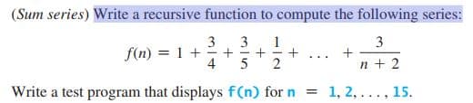 (Sum series) Write a recursive function to compute the following series:
3
3
f(n) = 1 + +
4
1
3
...
n + 2
Write a test program that displays f(n) for n = 1, 2, ... , 15.
+
