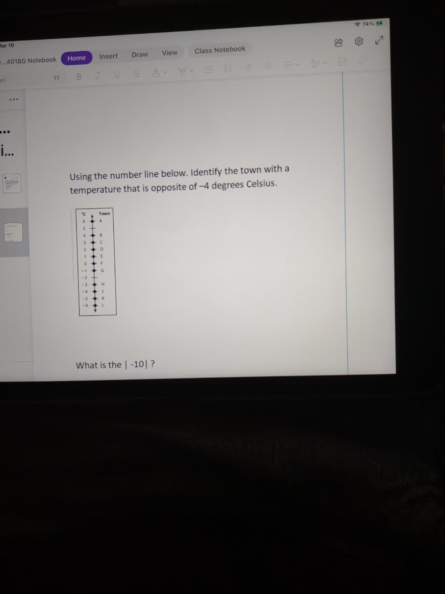 74%
Mar 10
Home
Insert
Draw
View
Class Notebook
..401BG Notebook
pri
11
..
i.
Using the number line below. Identify the town with a
temperature that is opposite of -4 degrees Celsius.
G
-3
-5
-6
What is the | -10|?
