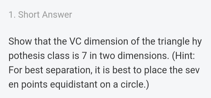 1. Short Answer
Show that the VC dimension of the triangle hy
pothesis class is 7 in two dimensions. (Hint:
For best separation, it is best to place the sev
en points equidistant on a circle.)