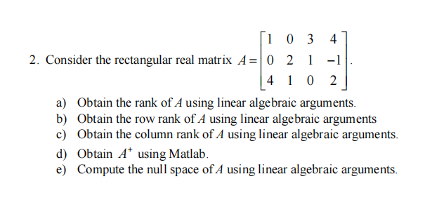 [103 4
2. Consider the rectangular real matrix A=0 2 1 -1
4102
a) Obtain the rank of A using linear algebraic arguments.
b) Obtain the row rank of A using linear algebraic arguments
c) Obtain the column rank of A using linear algebraic arguments.
d) Obtain A* using Matlab.
e) Compute the null space of A using linear algebraic arguments.