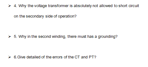 ➤ 4. Why the voltage transformer is absolutely not allowed to short circuit
on the secondary side of operation?
➤ 5. Why in the second winding, there must has a grounding?
➤ 6.Give detailed of the errors of the CT and PT?