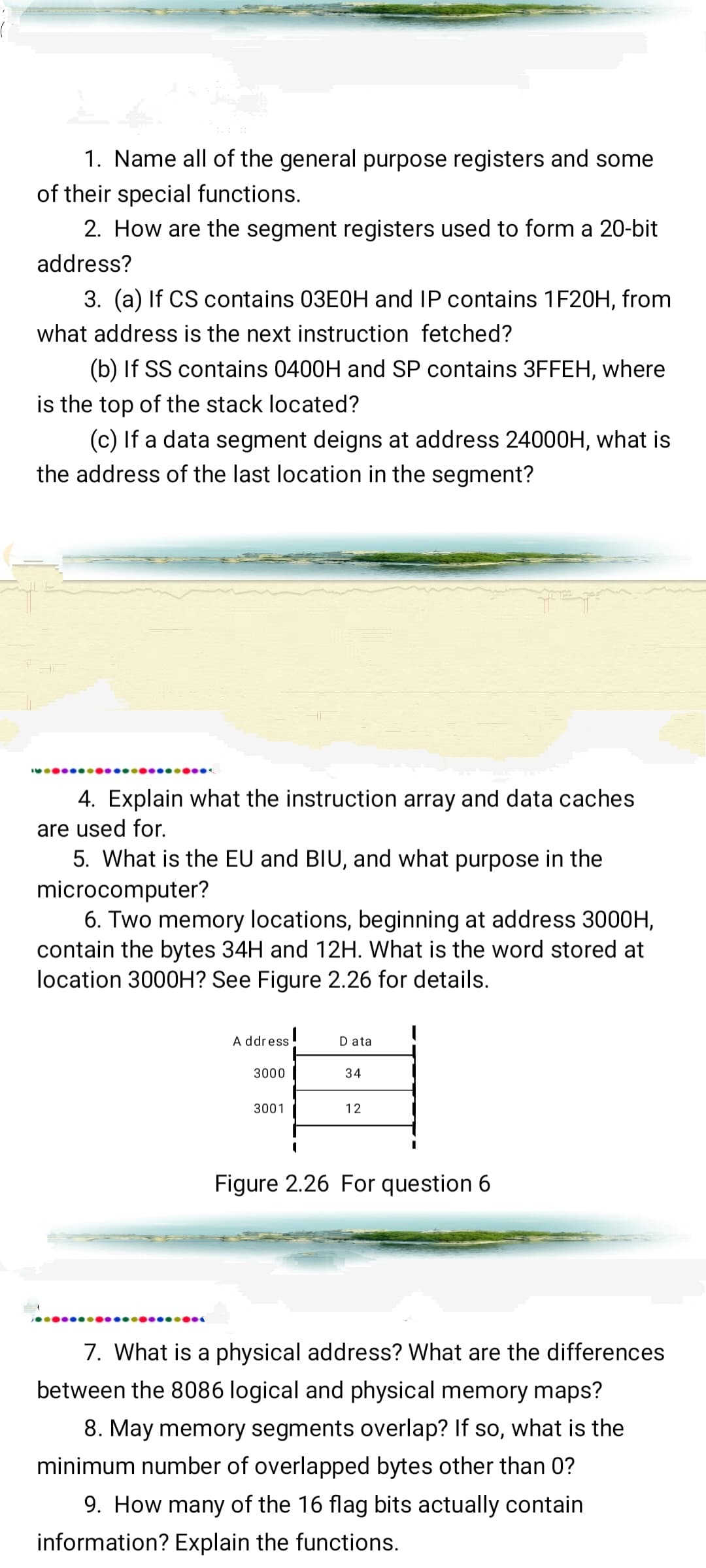 1. Name all of the general purpose registers and some
of their special functions.
2. How are the segment registers used to form a 20-bit
address?
3. (a) If CS contains 03E0H and IP contains 1F20H, from
what address is the next instruction fetched?
(b) If SS contains 0400H and SP contains 3FFEH, where
is the top of the stack located?
(c) If a data segment deigns at address 24000H, what is
the address of the last location in the segment?
4. Explain what the instruction array and data caches
are used for.
5. What is the EU and BIU, and what purpose in the
microcomputer?
6. Two memory locations, beginning at address 3000H,
contain the bytes 34H and 12H. What is the word stored at
location 3000H? See Figure 2.26 for details.
●●●●●●●●
A ddress
3000
3001
I
I
Data
34
12
Figure 2.26 For question 6
7. What is a physical address? What are the differences
between the 8086 logical and physical memory maps?
8. May memory segments overlap? If so, what is the
minimum number of overlapped bytes other than 0?
9. How many of the 16 flag bits actually contain
information? Explain the functions.