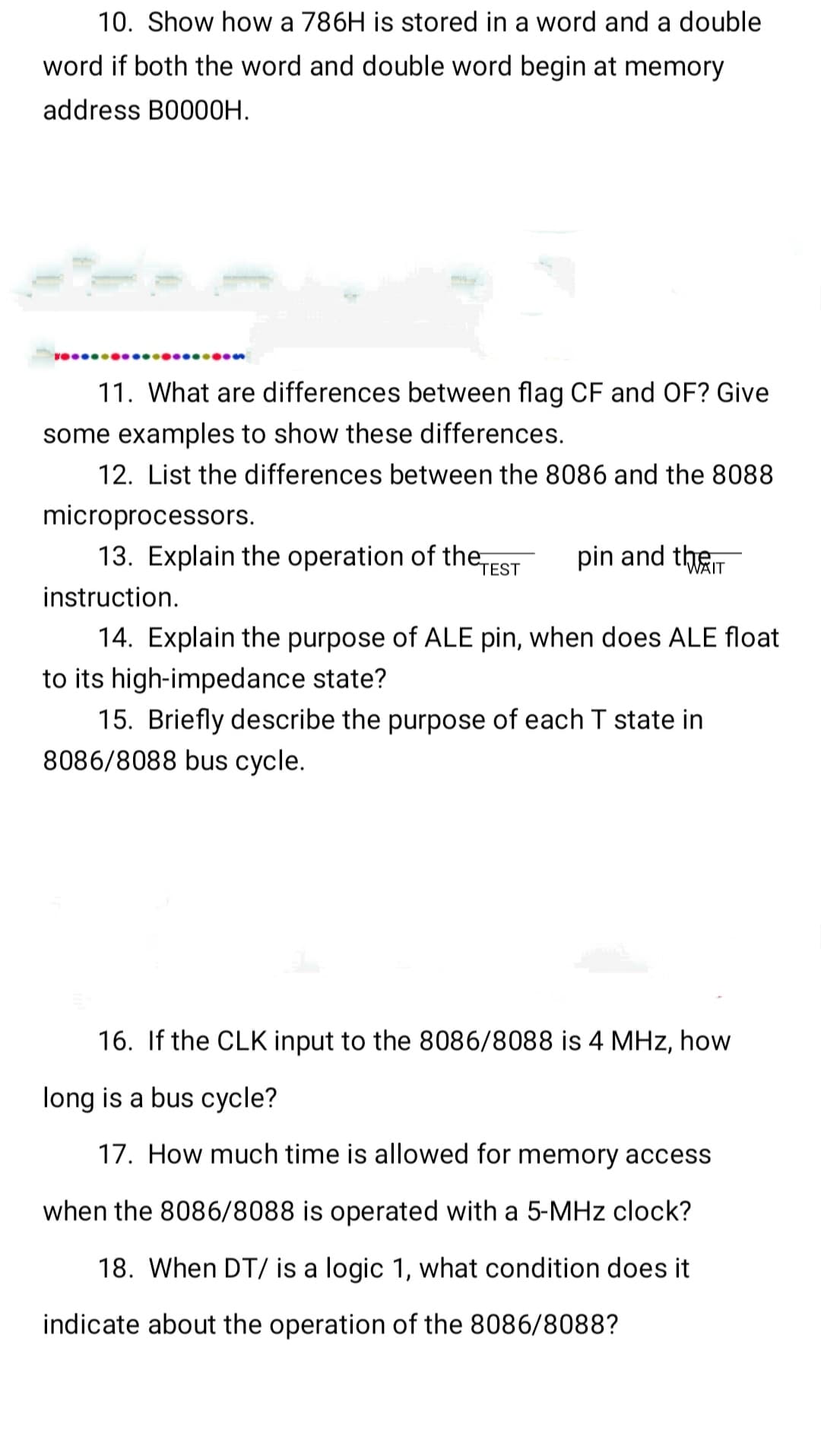 10. Show how a 786H is stored in a word and a double
word if both the word and double word begin at memory
address B0000H.
11. What are differences between flag CF and OF? Give
some examples to show these differences.
12. List the differences between the 8086 and the 8088
microprocessors.
13. Explain the operation of the TEST
pin and the
14. Explain the purpose of ALE pin, when does ALE float
to its high-impedance state?
15. Briefly describe the purpose of each T state in
8086/8088 bus cycle.
instruction.
16. If the CLK input to the 8086/8088 is 4 MHz, how
long is a bus cycle?
17. How much time is allowed for memory access
when the 8086/8088 is operated with a 5-MHz clock?
18. When DT/ is a logic 1, what condition does it
indicate about the operation of the 8086/8088?