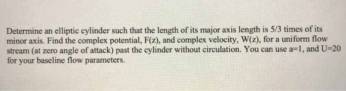 Determine an elliptic cylinder such that the length of its major axis length is 5/3 times of its
minor axis. Find the complex potential, F(z), and complex velocity, W(z), for a uniform flow
stream (at zero angle of attack) past the cylinder without circulation. You can use a=1, and U=20
for your baseline flow parameters.
