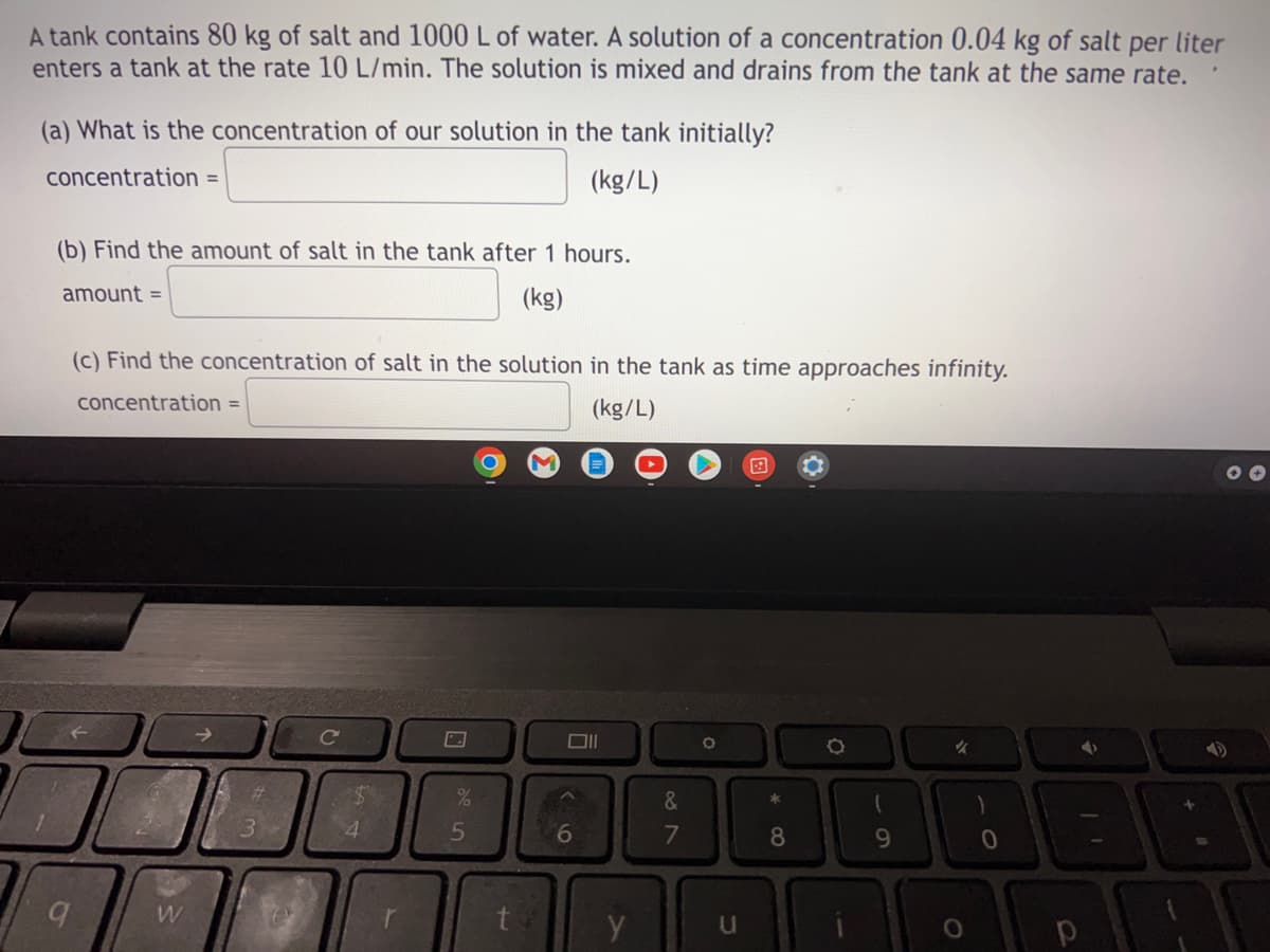 A tank contains 80 kg of salt and 1000 L of water. A solution of a concentration 0.04 kg of salt per liter
enters a tank at the rate 10 L/min. The solution is mixed and drains from the tank at the same rate.
(a) What is the concentration of our solution in the tank initially?
concentration =
(kg/L)
(b) Find the amount of salt in the tank after 1 hours.
amount =
(kg)
(c) Find the concentration of salt in the solution in the tank as time approaches infinity.
concentration =
(kg/L)
✪✪
C
O
✓
9
W
3
e
$
4
%
5
Oll
6
29
&
7
O
u
*
8
9
)
0