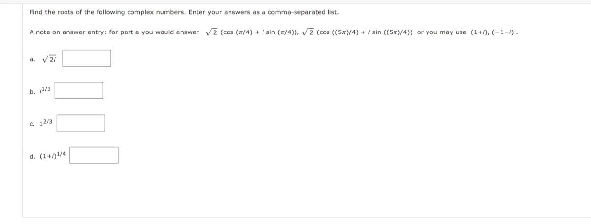 Find the roots of the following complex numbers. Enter your answers as a comma-separated list.
A note on answer entry: for part a you would answer v2 (cos (x/4) + i sin (a/4)), V2 (cos ((5x)/4) + i sin ((5x)/4)) or you may use (1+/), (-1-1).
a. V2i
b. 1/3
c. 12/3
d. (1+/)1/4
