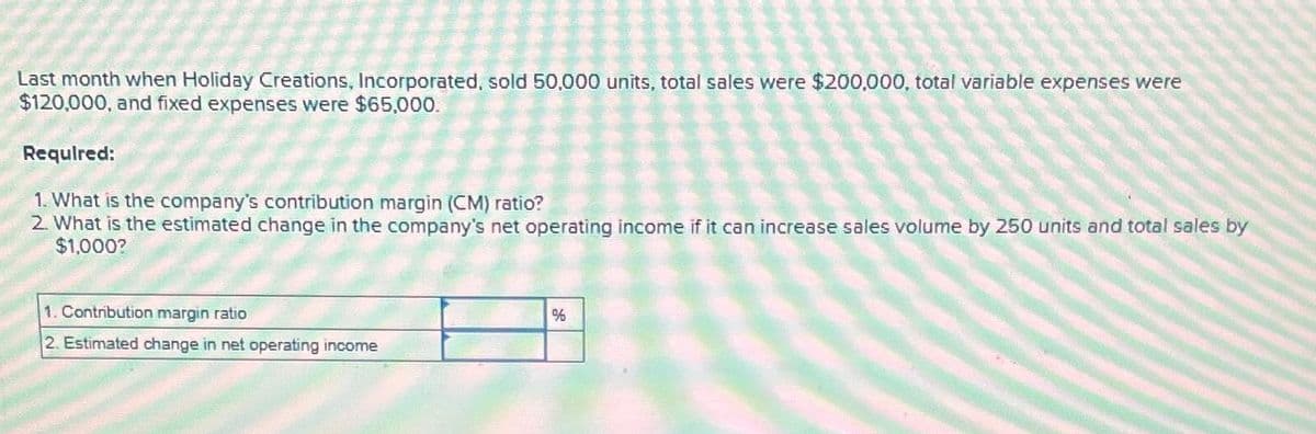 Last month when Holiday Creations, Incorporated, sold 50,000 units, total sales were $200,000, total variable expenses were
$120,000, and fixed expenses were $65,000.
Required:
1. What is the company's contribution margin (CM) ratio?
2. What is the estimated change in the company's net operating income if it can increase sales volume by 250 units and total sales by
$1,000?
1. Contribution margin ratio
2. Estimated change in net operating income
%