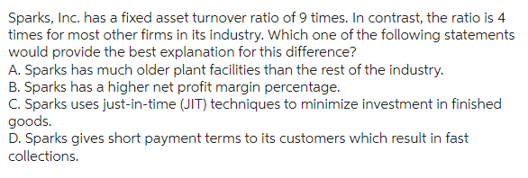 Sparks, Inc. has a fixed asset turnover ratio of 9 times. In contrast, the ratio is 4
times for most other firms in its industry. Which one of the following statements
would provide the best explanation for this difference?
A. Sparks has much older plant facilities than the rest of the industry.
B. Sparks has a higher net profit margin percentage.
C. Sparks uses just-in-time (JIT) techniques to minimize investment in finished
goods.
D. Sparks gives short payment terms to its customers which result in fast
collections.