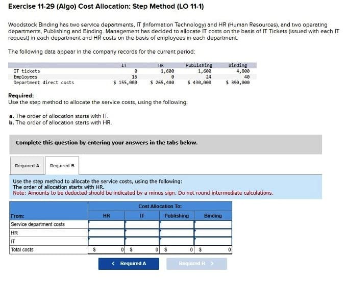 Exercise 11-29 (Algo) Cost Allocation: Step Method (LO 11-1)
Woodstock Binding has two service departments, IT (Information Technology) and HR (Human Resources), and two operating
departments, Publishing and Binding. Management has decided to allocate IT costs on the basis of IT Tickets (issued with each IT
request) in each department and HR costs on the basis of employees in each department.
The following data appear in the company records for the current period:
IT tickets
Employees
Department direct costs
a. The order of allocation starts with IT.
b. The order of allocation starts with HR.
Required B
IT
Required:
Use the step method to allocate the service costs, using the following:
From:
Service department costs
HR
IT
Total costs
S
0
16
$ 155,000 $ 265,400
Complete this question by entering your answers in the tabs below.
HR
HR
1,600
0
Required A
Use the step method to allocate the service costs, using the following:
The order of allocation starts with HR.
Note: Amounts to be deducted should be indicated by a minus sign. Do not round intermediate calculations.
S
< Required A
Publishing
1,600
24
$ 430,000
Cost Allocation To:
IT
Publishing
S
$
Binding
Binding
Required B >
4,800
40
$ 390,000
0