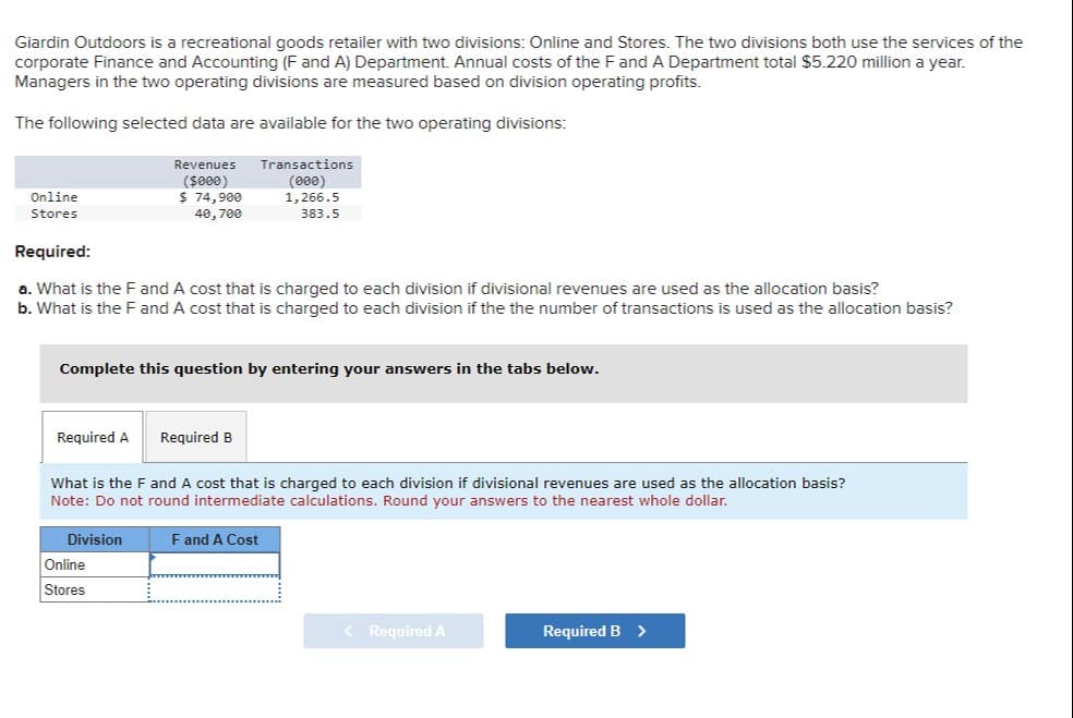 Giardin Outdoors is a recreational goods retailer with two divisions: Online and Stores. The two divisions both use the services of the
corporate Finance and Accounting (F and A) Department. Annual costs of the F and A Department total $5.220 million a year.
Managers in the two operating divisions are measured based on division operating profits.
The following selected data are available for the two operating divisions:
Revenues
($000)
$ 74,900
40,700
Online
Stores
Required:
a. What is the F and A cost that is charged to each division if divisional revenues are used as the allocation basis?
b. What is the F and A cost that is charged to each division if the the number of transactions is used as the allocation basis?
Complete this question by entering your answers in the tabs below.
Required A
Transactions
(000)
1,266.5
383.5
Required B
Online
Stores
What is the F and A cost that is charged to each division if divisional revenues are used as the allocation basis?
Note: Do not round intermediate calculations. Round your answers to the nearest whole dollar.
Division
F and A Cost
< Required A
Required B >