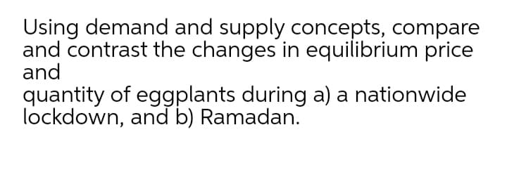 Using demand and supply concepts, compare
and contrast the changes in equilibrium price
and
quantity of eggplants during a) a nationwide
lockdown, and b) Ramadan.
