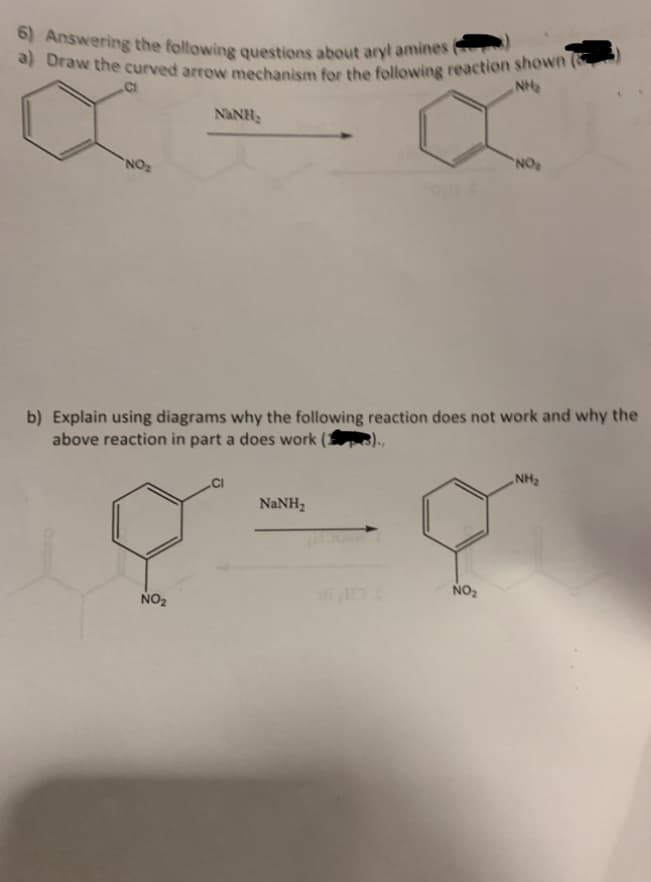 6) Answering the following questions about aryl amines
a) Draw the curved arrow mechanism for the following reaction shown (
NH₂
CI
NO₂
NINH,
NO₂
b) Explain using diagrams why the following reaction does not work and why the
above reaction in part a does work (1
NaNH,
NO₂
NO₂
NH₂