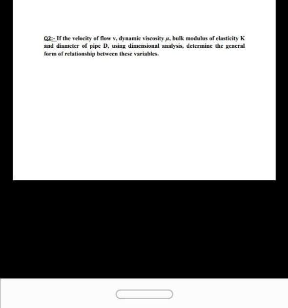 Q2:- If the velocity of flow v, dynamic viscosity µ, bulk modulus of elasticity K
and diameter of pipe D, using dimensional analysis, determine the general
form of relationship between these variables.
