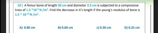 10) A femur bone of length 30 cm and diameter 2.5 cm is subjected to a compressive
tress of 1.5 *10 "N /m?. Find the decrease in it's length if the young's modulus of bone is
1.5* 10 10N /m.
A) 0.80 cm
B) 0.60 cm
c) 0.30 cm
D) 0.25 cm
