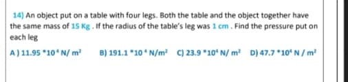 14) An object put on a table with four legs. Both the table and the object together have
the same mass of 15 Kg . If the radius of the table's leg was 1 cm. Find the pressure put on
each leg
A) 11.95 *10ʻ N/ m²
B) 191.1 *10 N/m? c) 23.9 *10° N/ m² D) 47.7 *10ʻ N / m²
