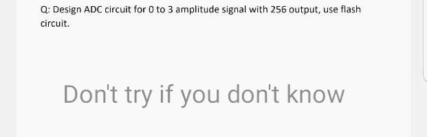 Q: Design ADC circuit for 0 to 3 amplitude signal with 256 output, use flash
circuit.
Don't try if you don't know
