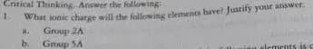 Critical Thinking. Answer the following
what ionic charge will the followitg elements have? Justity your answet.
Group 2A
Group SA
b.
alements
