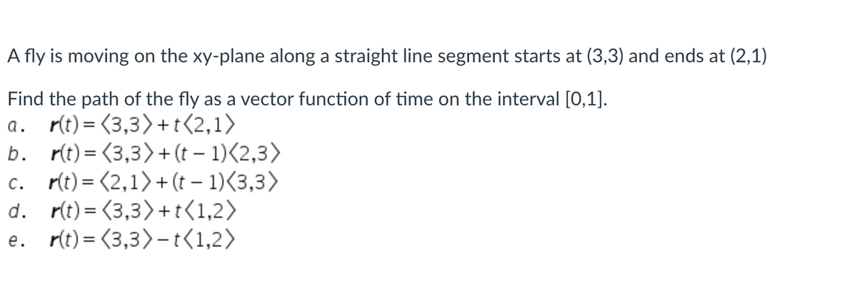 A fly is moving on the xy-plane along a straight line segment starts at (3,3) and ends at (2,1)
Find the path of the fly as a vector function of time on the interval [0,1].
a. r(t) = (3,3) +t<2,1>
b. r(t) = (3,3)+(t – 1)<2,3>
c. r(t) = (2,1)+(t – 1)<3,3>
d. r(t) = (3,3) +t<1,2>
e. r(t) = (3,3)- t(1,2>
