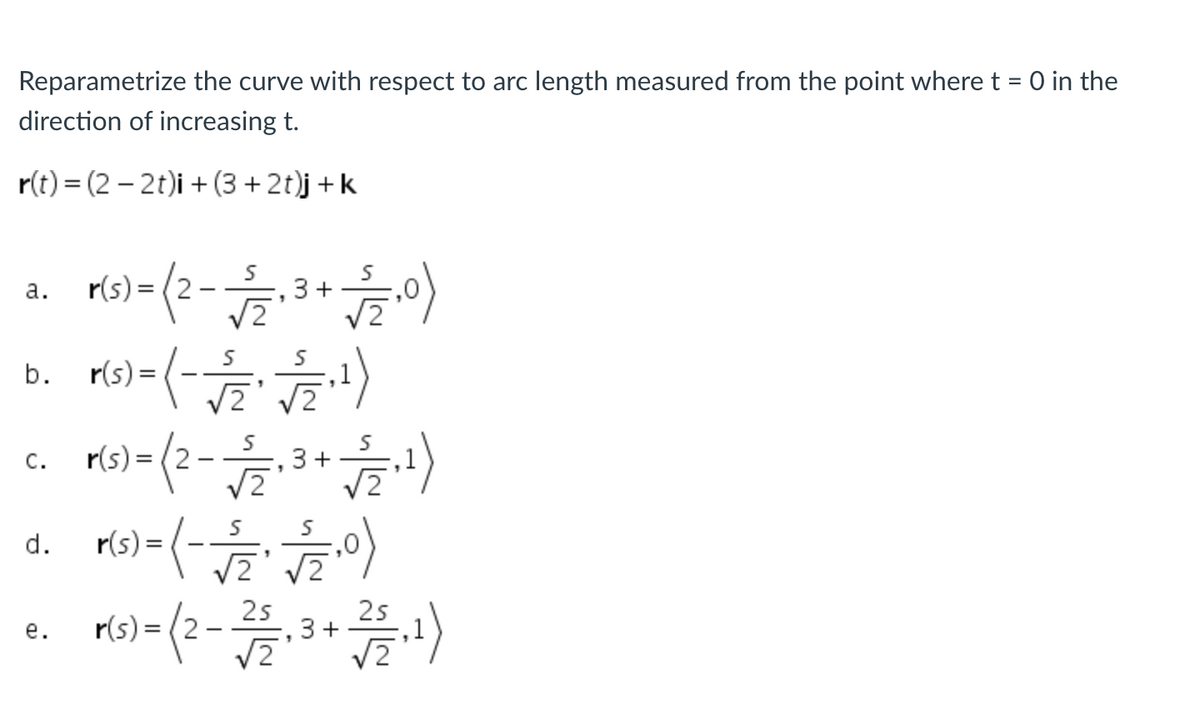 Reparametrize the curve with respect to arc length measured from the point where t = 0 in the
direction of increasing t.
r(t) = (2 – 2t)i + (3 + 2t)j + k
а.
r(s):
3+
b. rs)-(- )
С.
r(s) =
3+
,1
r(s) = (-
d.
r(s) = (2
25
3 +
25
е.
V2
