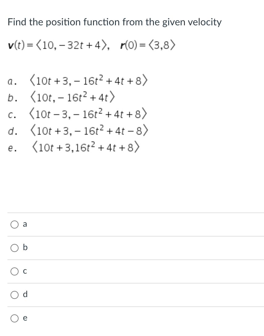 Find the position function from the given velocity
v(t) = (10, – 32t + 4), r(0)= <3,8>
(10t +3, – 16t2 + 4t + 8)
b. (10t,– 16t? + 4t>
c. (10t – 3, – 16t? + 4t + 8)
d. (10t +3, – 16t² + 4t – 8)
(10t +3,16r? + 4t + 8)
а.
с.
е.
a
Ос
