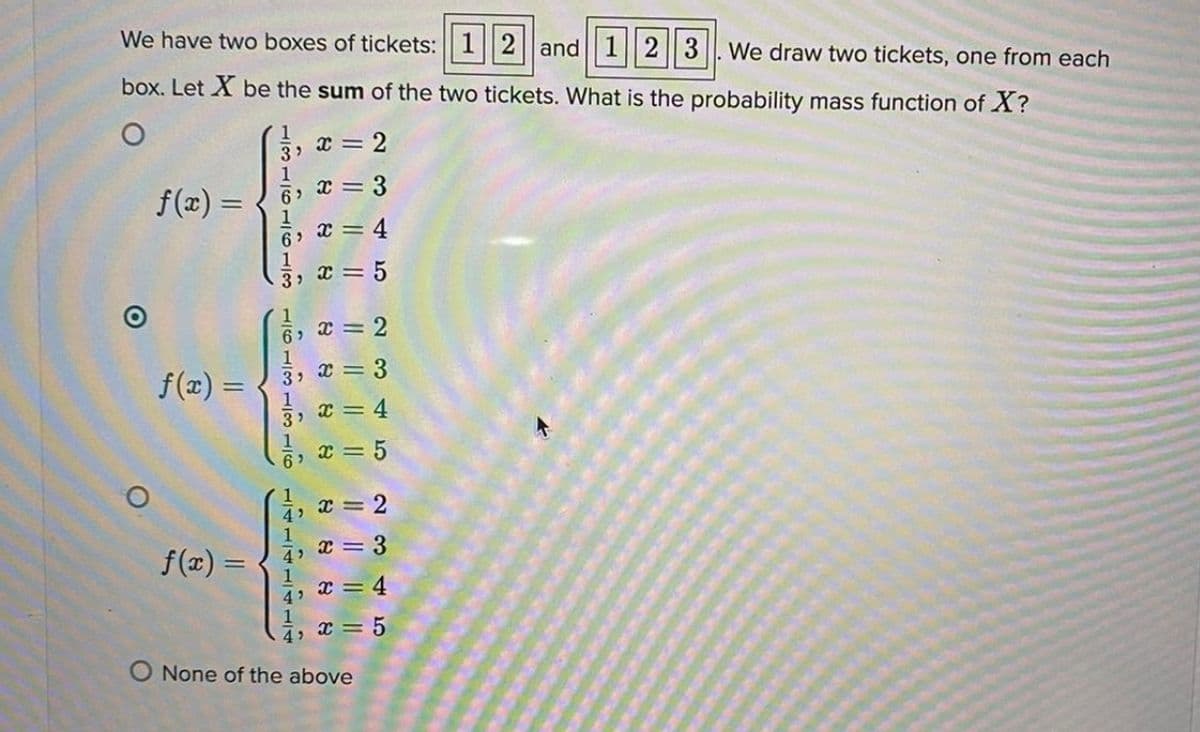 We have two boxes of tickets: 1||2|| and| 1||2|| 3|. We draw two tickets, one from each
box. Let X be the sum of the two tickets. What is the probability mass function of X?
1
2
1
6> X =
1
6 x = 4
1
3, * =
f(2) =
3
%3D
6> C = 2
1
3, X = 3
f(x) =
3)
x = 4
1
6
= 5
1
4 = 2
f(x) =
4, x = 3
1
x = 4
1
4 x = 5
O None of the above
