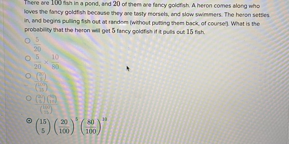 There are 100 fish in a pond, and 20 of them are fancy goldfish. A heron comes along who
loves the fancy goldfish because they are tasty morsels, and slow swimmers. The heron settles
in, and begins pulling fish out at random (without putting them back, of course!). What is the
probability that the heron will get 5 fancy goldfish if it pulls out 15 fish.
O 5
20
10
20
80
O ()
5.
(100
15
80
(100)
15
15
20
10
80
100
100
