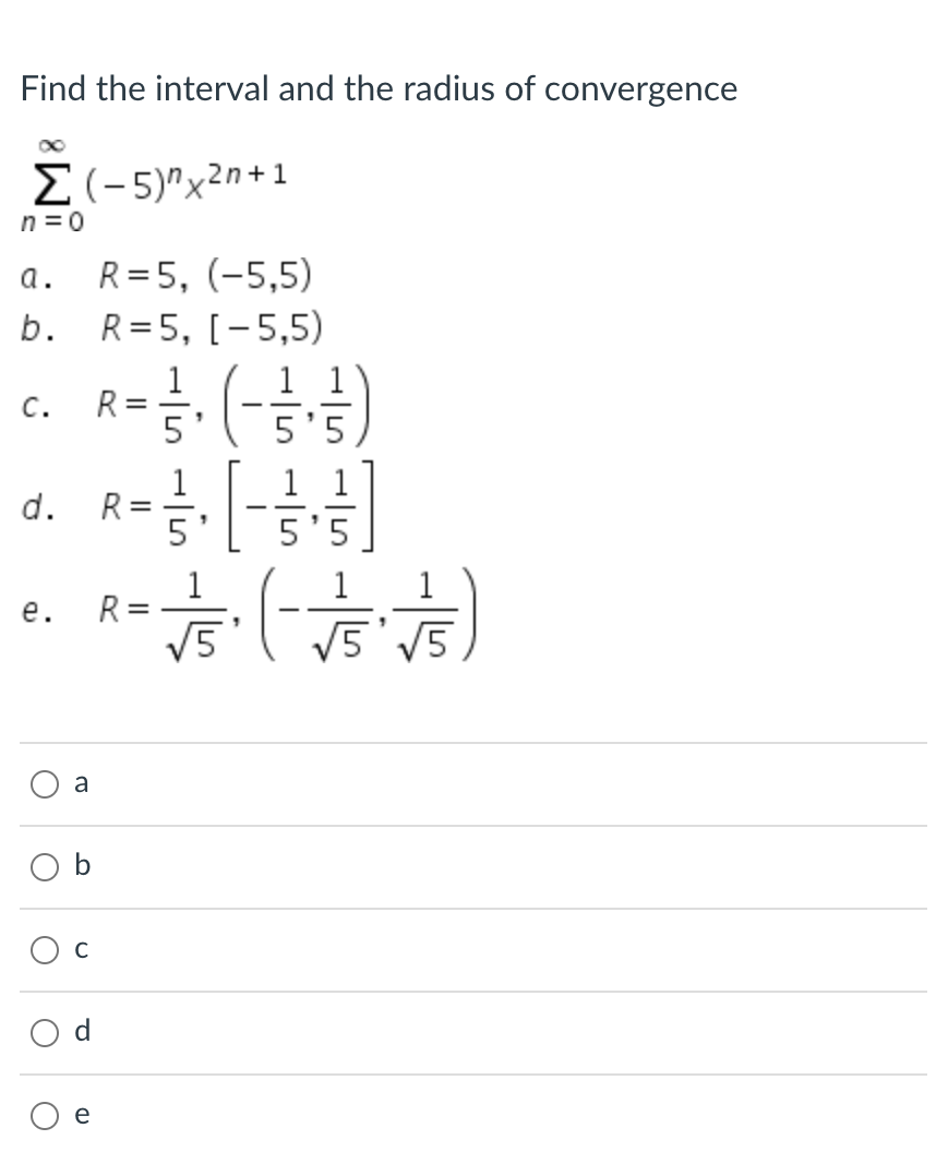 Find the interval and the radius of convergence
Σ-5)"x2η + 1
n = 0
R= 5, (-5,5)
R= 5, [-5,5)
1 1)
a.
b.
1
R
5'
C.
'5
1
R =
1 1
d.
1
1
1
R
V5
е.
|
v5'V5
a
b
e
