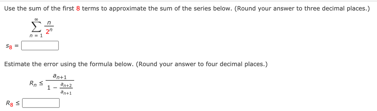 Use the sum of the first 8 terms to approximate the sum of the series below. (Round your answer to three decimal places.)
Σ
2"
n = 1
Sg =
Estimate the error using the formula below. (Round your answer to four decimal places.)
an+1
Rn
an+2
1
an+1
Rg <
