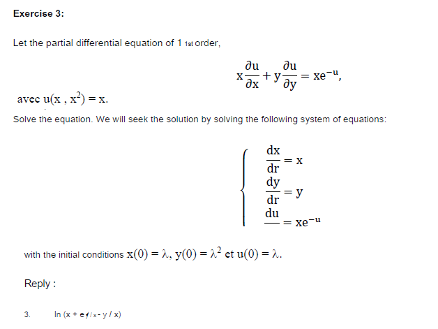 Exercise 3:
Let the partial differential equation of 1 1st order,
du
+y = xe-",
ду
du
avec u(x , x?) = x.
Solve the equation. We will seek the solution by solving the following system of equations:
dx
= X
dr
dy
y
dr
du
= xe-u
with the initial conditions x(0) = 2, y(0) = 2² et u(0) = .
Reply :
In (x +eix-y/ x)
3.
