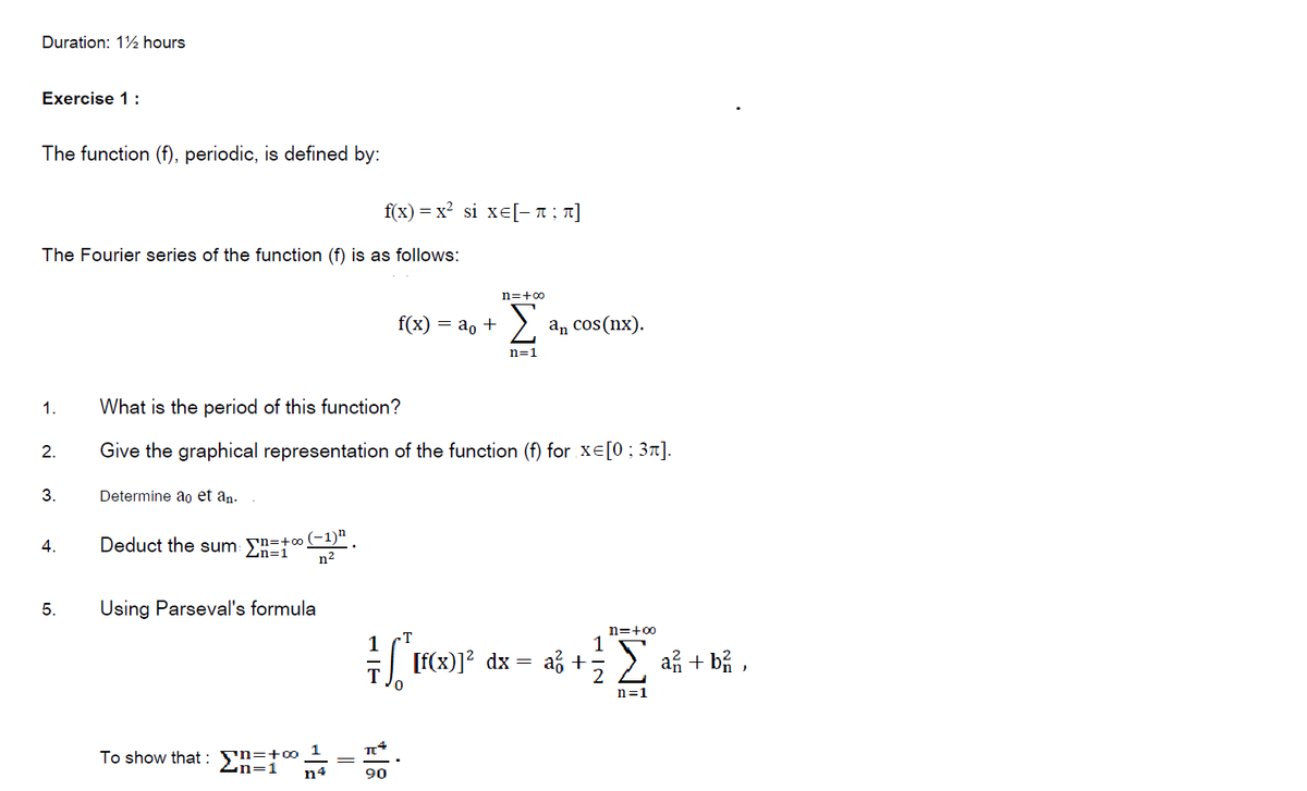 Duration: 12 hours
Exercise 1 :
The function (f), periodic, is defined by:
f(x) 3 х? si xе[-п; т]
The Fourier series of the function (f) is as follows:
n=+00
f(x) — а, +
an cos(nx).
n=1
1.
What is the period of this function?
2.
Give the graphical representation of the function (f) for xe[0; 31].
3.
Determine ao et an-
Deduct the sum: Sn=+0(-1)“
n2
2n=1
5.
Using Parseval's formula
n=+00
1
1
| [f(x)]? dx =
af +
a + bỉ ,
n=1
To show that : yn=+0-
n4
Zn=1
90
||
4.
