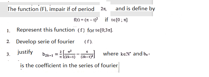 The function (F), impair
of period 27,
and is define by
f(t) = (x – t)? if te[0; r]
Represent this function (f) for te[0;3x].
1.
2. Develop serie of fourier
(f).
justify
bzk-1 = -
3.
where keN' and b, !
a l(2k-1) (2k-1)]
is the coefficient in the series of fourier
