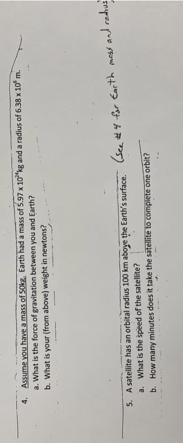 4. Assume you have a mass of 50kg. Earth had a mass of 5.97 x 10*kg and a radius of 6.38 x 10° m.
a. What is the force of gravitation between you and Earth?
b. What is your (from above) weight in newtons?
5. A satellite has an orbital radius 100 km aboye the Earth's surface.
(see #4 for Earth mass and radius
a. What is the špeed of the satellite?
b. How many minutes does it take the satellite to complete one orbit?
