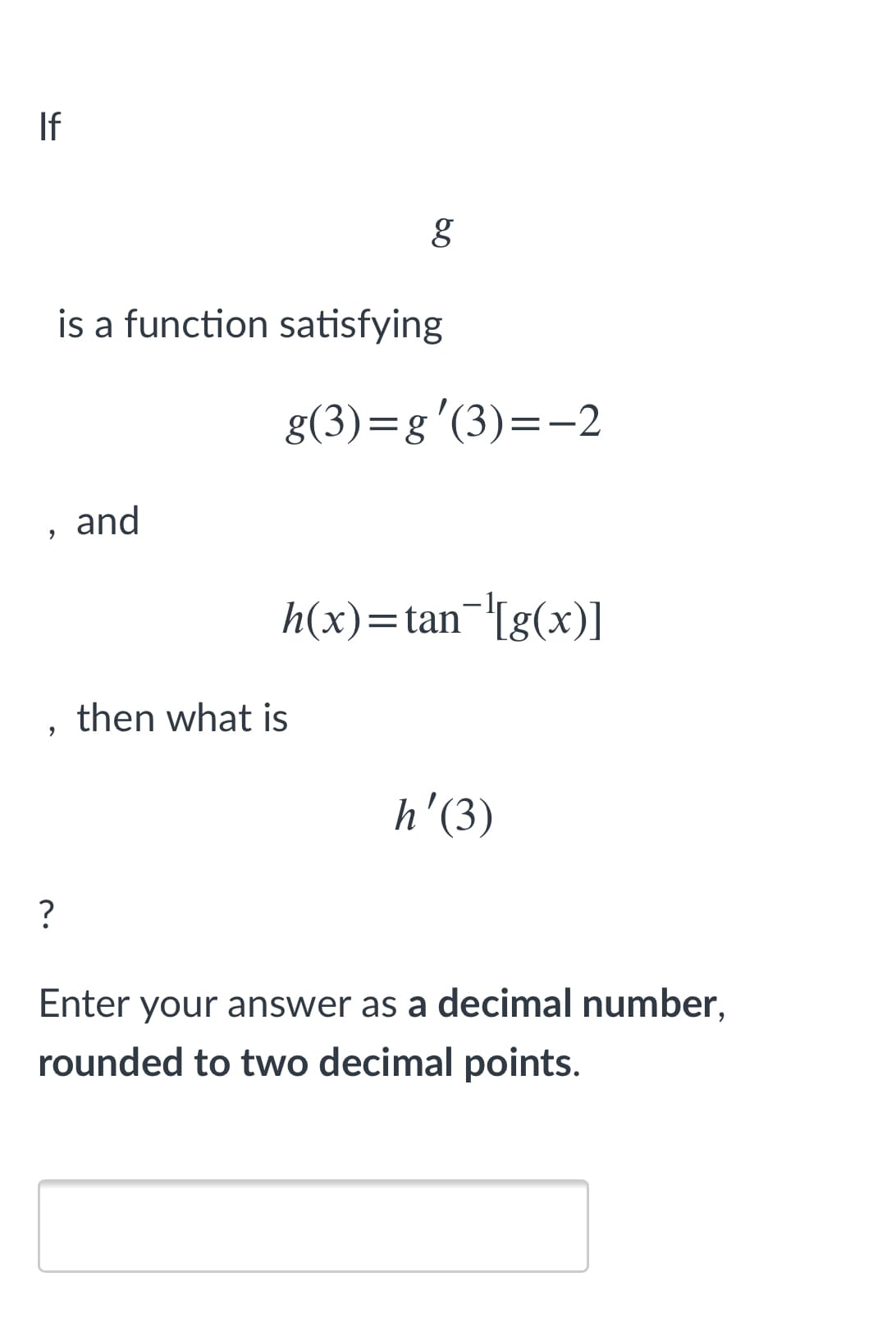 If
is a function satisfying
g(3)=g'(3)=-2
, and
h(x)=tan¬'[g(x)]
then what is
h'(3)
?
Enter your answer as a decimal number,
rounded to two decimal points.
