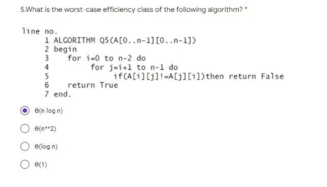 5.What is the worst-case efficiency class of the following algorithm? *
line no.
1 ALGORITHM Q5 (A[0..n-1] [0..n-1])
2 begin
3
for i=0 to n-2 do
4
5
6
7 end.
e(n log n)
e(n**2)
e(log n)
(1)
for j=i+1 to n-1 do
if(A[i][j]!=A[j][i]) then return False
return True