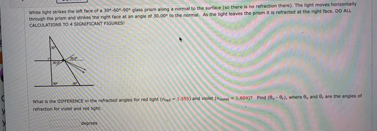 White light strikes the left face of a 30°-60°-90° glass prism along a normal to the surface (so there is no refraction there). The light moves horizontally
through the prism and strikes the right face at an angle of 30.00° to the normal. As the light leaves the prism it is refracted at the right face. DO ALL
CALCULATIONS TO 4 SIGNIFICANT FIGURES!
20.0
30.0
90
What is the DIFFERENCE in the refracted angles for red light (nred = 1.555) and violet (nviolet = 1.604)? Find (0y - 0,), where 0y and 0, are the angles of
refraction for violet and red light.
degrees
